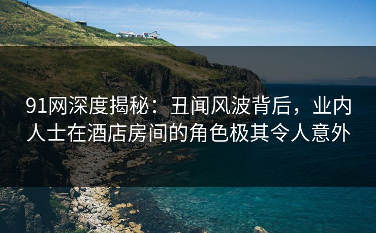 91网深度揭秘：丑闻风波背后，业内人士在酒店房间的角色极其令人意外