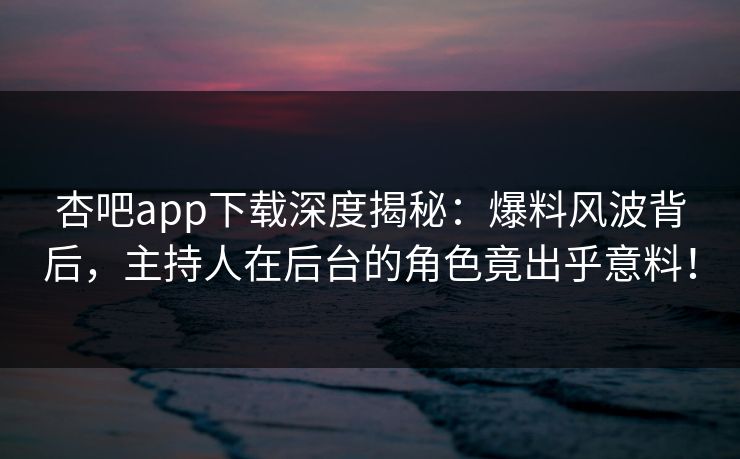 杏吧app下载深度揭秘：爆料风波背后，主持人在后台的角色竟出乎意料！