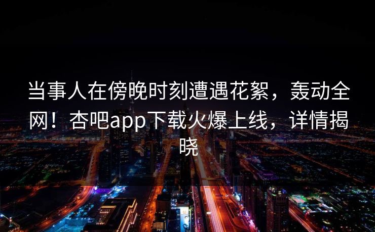 当事人在傍晚时刻遭遇花絮，轰动全网！杏吧app下载火爆上线，详情揭晓
