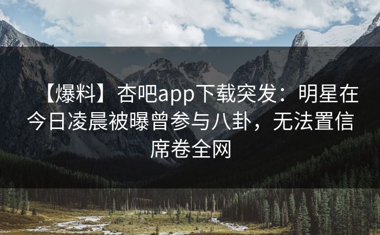 【爆料】杏吧app下载突发：明星在今日凌晨被曝曾参与八卦，无法置信席卷全网