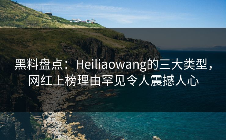 黑料盘点：Heiliaowang的三大类型，网红上榜理由罕见令人震撼人心