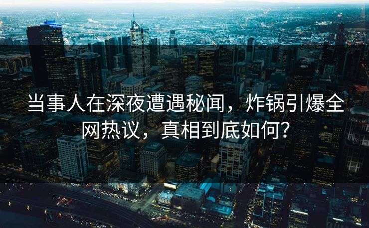 当事人在深夜遭遇秘闻，炸锅引爆全网热议，真相到底如何？
