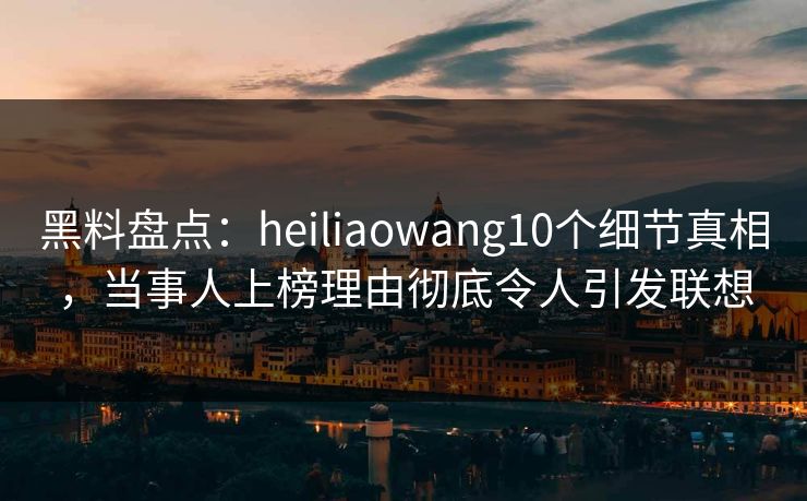 黑料盘点：heiliaowang10个细节真相，当事人上榜理由彻底令人引发联想