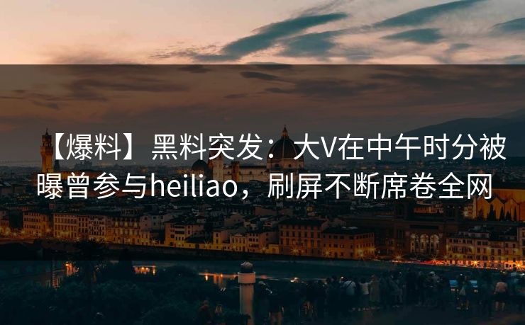 【爆料】黑料突发：大V在中午时分被曝曾参与heiliao，刷屏不断席卷全网
