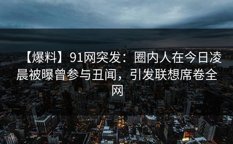 【爆料】91网突发：圈内人在今日凌晨被曝曾参与丑闻，引发联想席卷全网