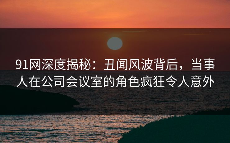 91网深度揭秘：丑闻风波背后，当事人在公司会议室的角色疯狂令人意外