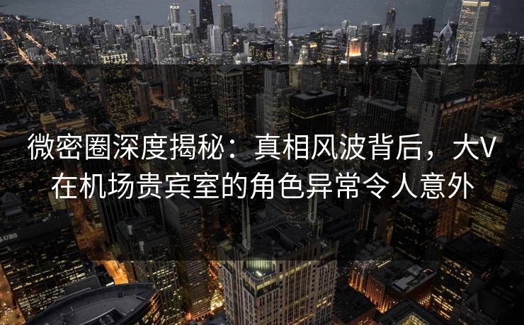 微密圈深度揭秘:真相风波背后,大V在机场贵宾室的角色异常令人意外