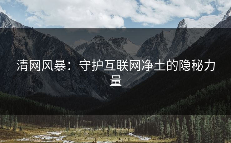 清网风暴:守护互联网净土的隐秘力量 清网风暴:守护互联网净土的隐秘力量