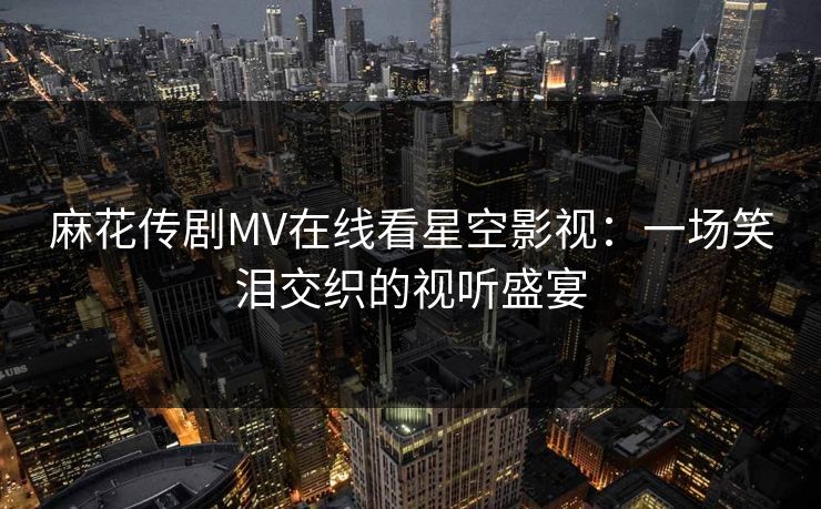 麻花传剧MV在线看星空影视：一场笑泪交织的视听盛宴