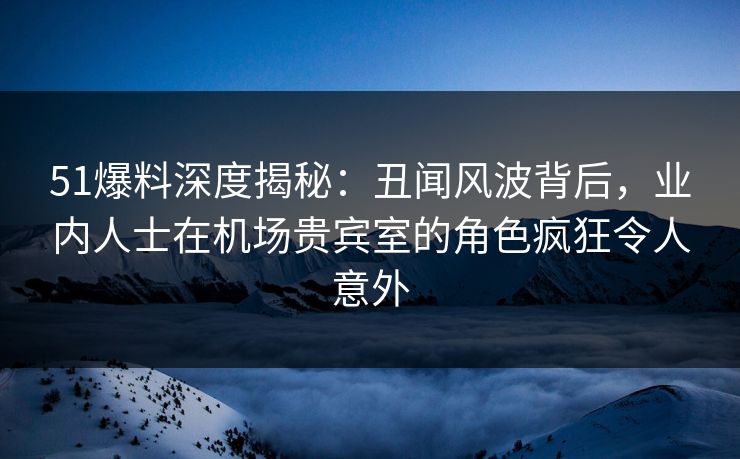 51爆料深度揭秘：丑闻风波背后，业内人士在机场贵宾室的角色疯狂令人意外