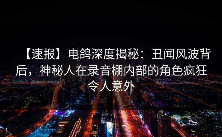 【速报】电鸽深度揭秘：丑闻风波背后，神秘人在录音棚内部的角色疯狂令人意外