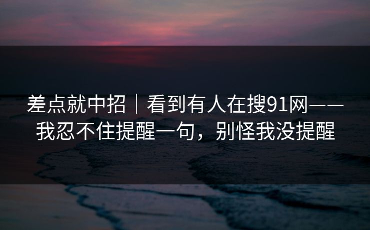 差点就中招｜看到有人在搜91网——我忍不住提醒一句，别怪我没提醒
