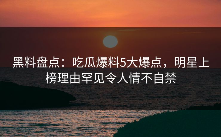 黑料盘点：吃瓜爆料5大爆点，明星上榜理由罕见令人情不自禁