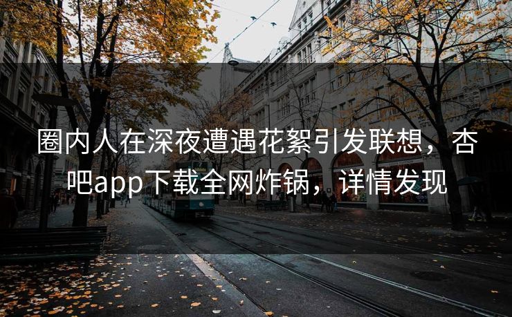 圈内人在深夜遭遇花絮引发联想，杏吧app下载全网炸锅，详情发现