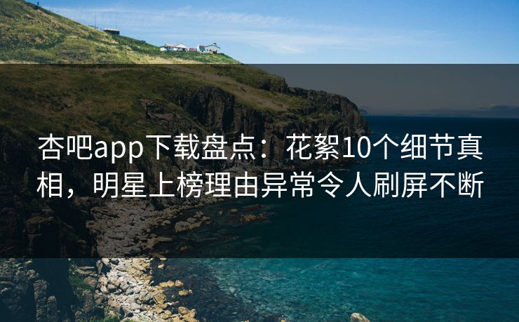 杏吧app下载盘点：花絮10个细节真相，明星上榜理由异常令人刷屏不断