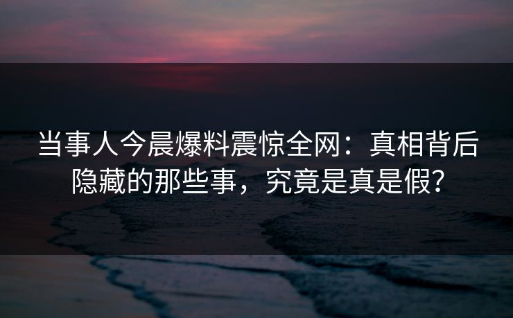 当事人今晨爆料震惊全网：真相背后隐藏的那些事，究竟是真是假？