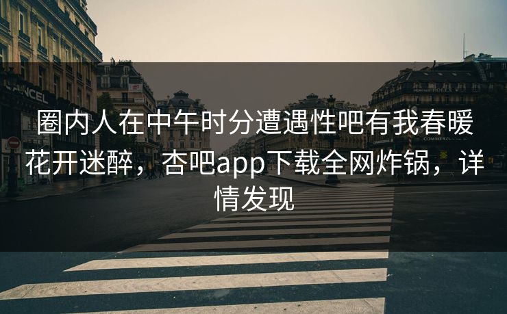 圈内人在中午时分遭遇性吧有我春暖花开迷醉，杏吧app下载全网炸锅，详情发现
