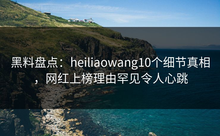 黑料盘点：heiliaowang10个细节真相，网红上榜理由罕见令人心跳