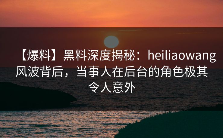 【爆料】黑料深度揭秘：heiliaowang风波背后，当事人在后台的角色极其令人意外