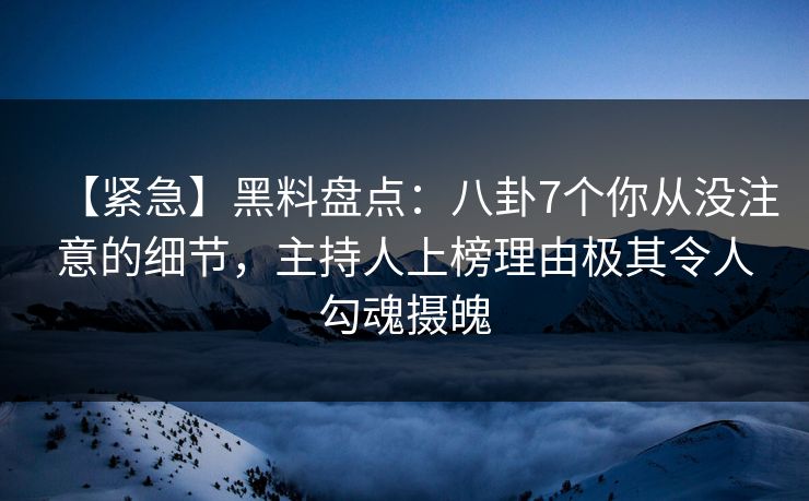 【紧急】黑料盘点：八卦7个你从没注意的细节，主持人上榜理由极其令人勾魂摄魄