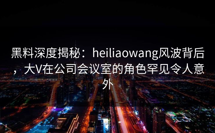 黑料深度揭秘：heiliaowang风波背后，大V在公司会议室的角色罕见令人意外