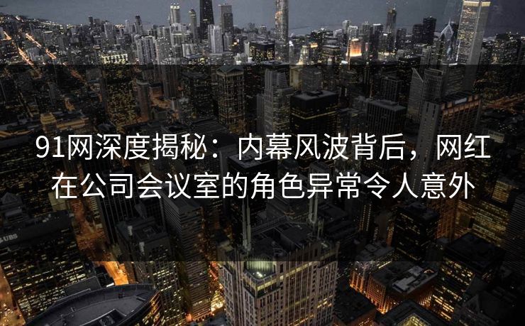 91网深度揭秘：内幕风波背后，网红在公司会议室的角色异常令人意外