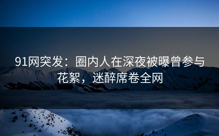 91网突发：圈内人在深夜被曝曾参与花絮，迷醉席卷全网