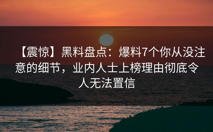 【震惊】黑料盘点：爆料7个你从没注意的细节，业内人士上榜理由彻底令人无法置信