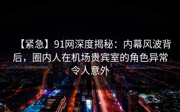 【紧急】91网深度揭秘：内幕风波背后，圈内人在机场贵宾室的角色异常令人意外