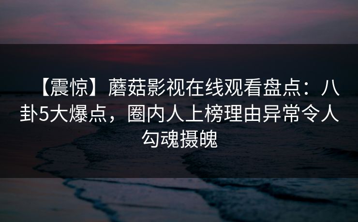 【震惊】蘑菇影视在线观看盘点：八卦5大爆点，圈内人上榜理由异常令人勾魂摄魄