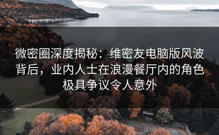 微密圈深度揭秘：维密友电脑版风波背后，业内人士在浪漫餐厅内的角色极具争议令人意外