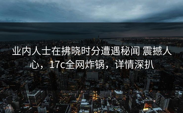 业内人士在拂晓时分遭遇秘闻 震撼人心，17c全网炸锅，详情深扒