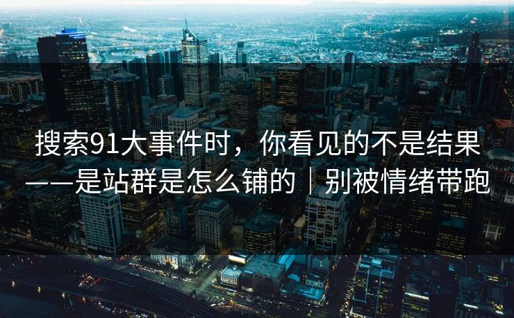 搜索91大事件时，你看见的不是结果——是站群是怎么铺的｜别被情绪带跑
