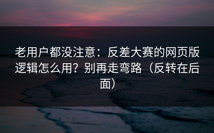 老用户都没注意：反差大赛的网页版逻辑怎么用？别再走弯路（反转在后面）