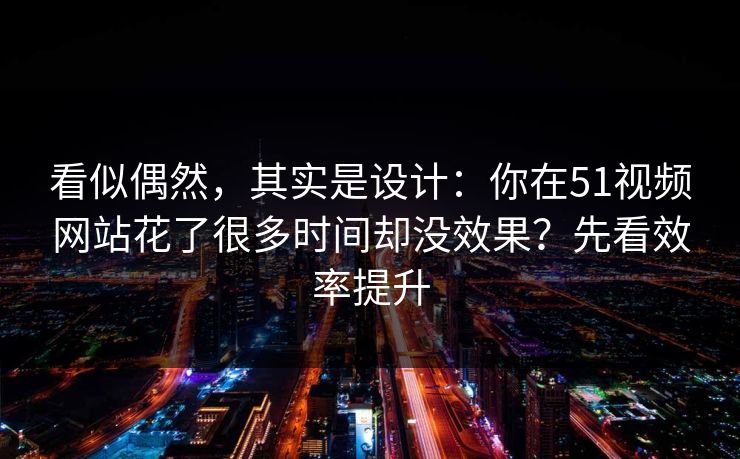 看似偶然，其实是设计：你在51视频网站花了很多时间却没效果？先看效率提升