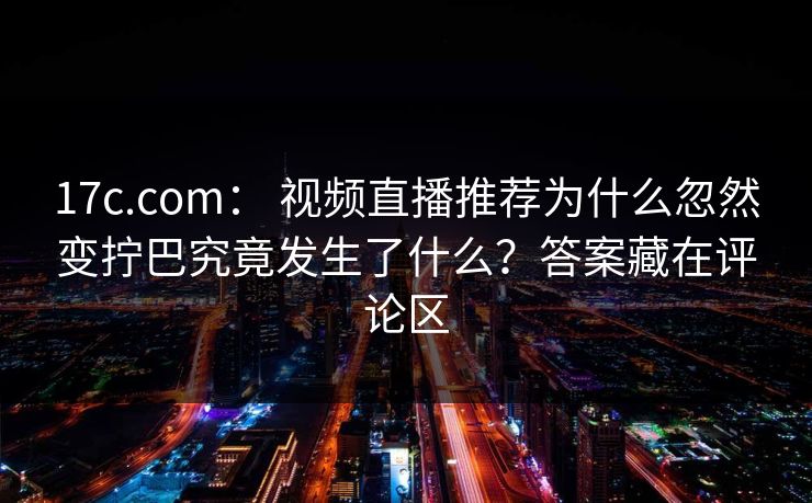 17c.com： 视频直播推荐为什么忽然变拧巴究竟发生了什么？答案藏在评论区